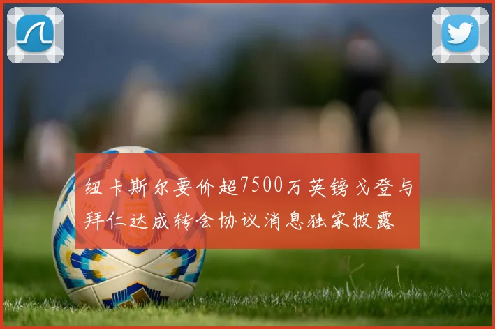 纽卡斯尔要价超7500万英镑戈登与拜仁达成转会协议消息独家披露