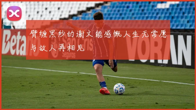臂缠黑纱的谢文能感慨人生无常愿与故人再相见