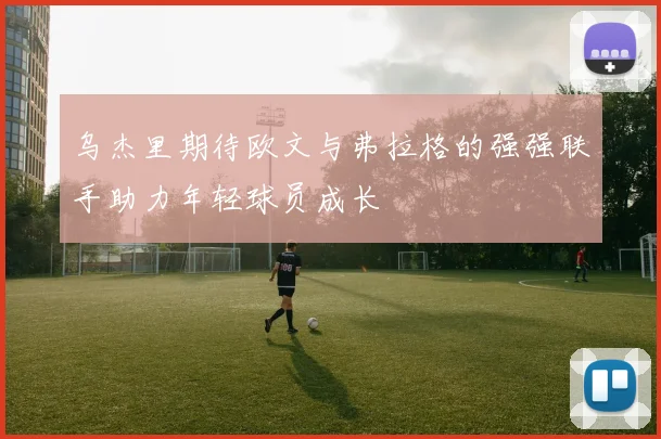 乌杰里期待欧文与弗拉格的强强联手助力年轻球员成长