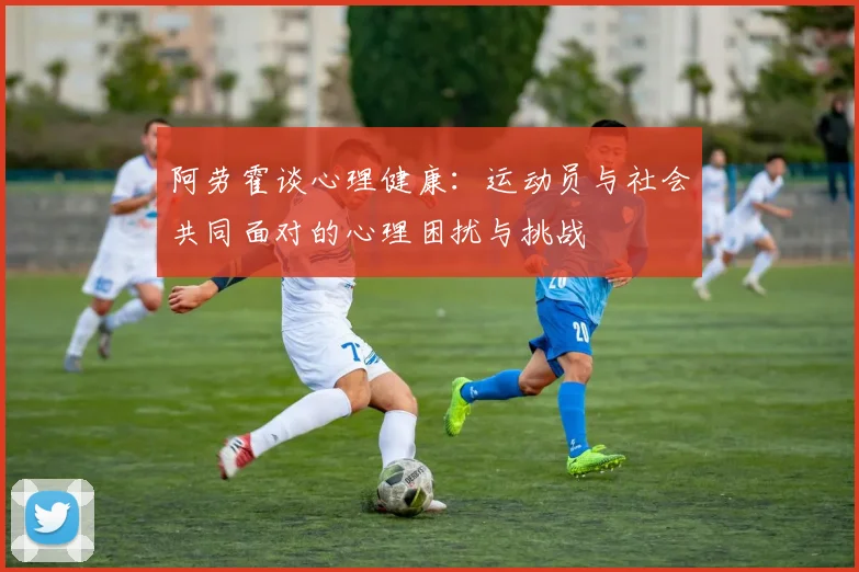 阿劳霍谈心理健康：运动员与社会共同面对的心理困扰与挑战