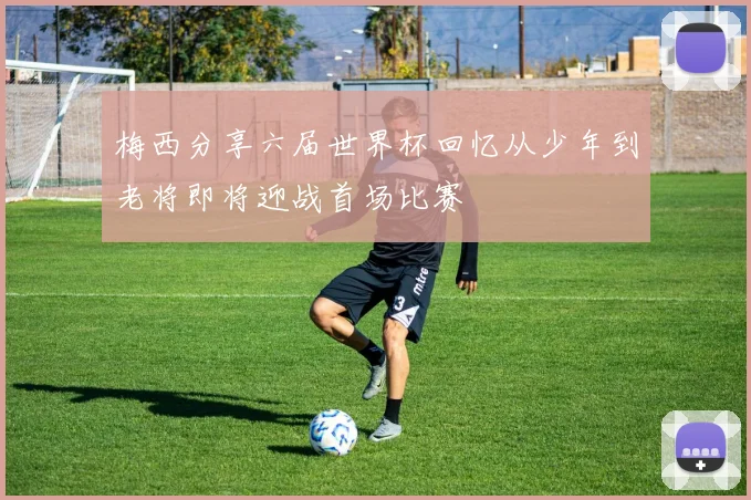 梅西分享六届世界杯回忆从少年到老将即将迎战首场比赛