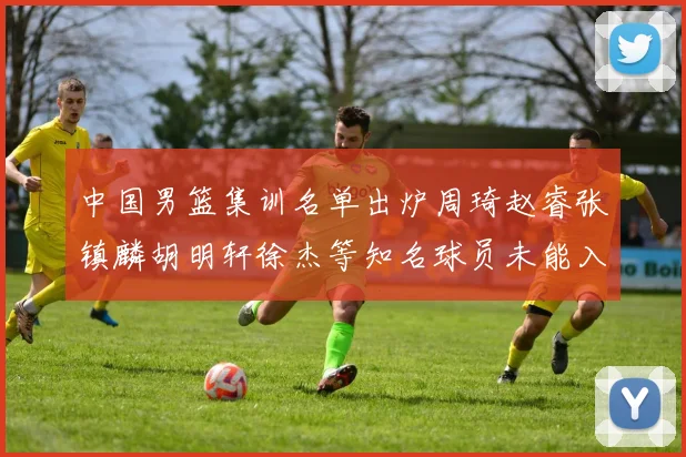 中国男篮集训名单出炉周琦赵睿张镇麟胡明轩徐杰等知名球员未能入选