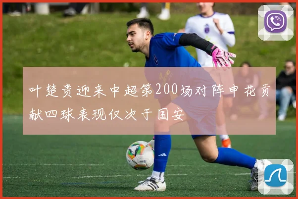 叶楚贵迎来中超第200场对阵申花贡献四球表现仅次于国安