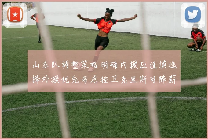 山东队调整策略明确内援应谨慎选择外援优先考虑控卫克里斯可降薪续约
