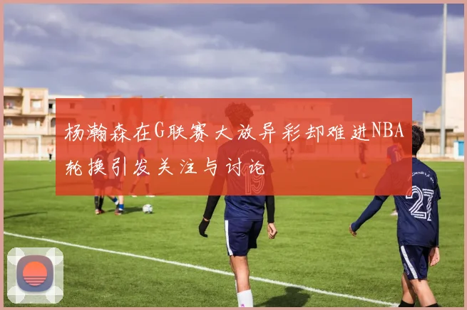 杨瀚森在G联赛大放异彩却难进NBA轮换引发关注与讨论