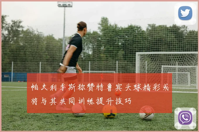 帕夫利季斯称赞特鲁宾头球精彩或将与其共同训练提升技巧