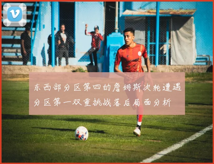 东西部分区第四的詹姆斯次轮遭遇分区第一双重挑战落后局面分析