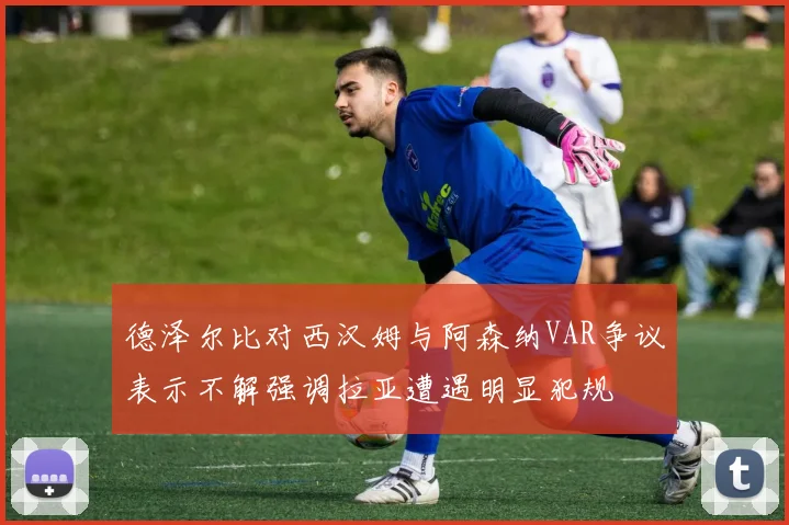 德泽尔比对西汉姆与阿森纳VAR争议表示不解强调拉亚遭遇明显犯规