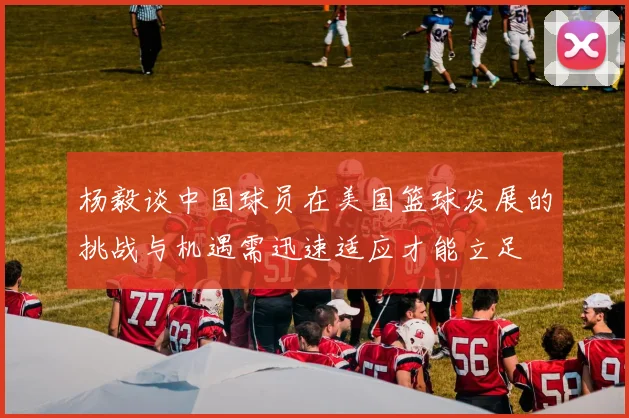 杨毅谈中国球员在美国篮球发展的挑战与机遇需迅速适应才能立足