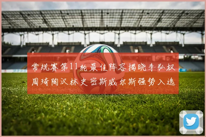 常规赛第11轮最佳阵容揭晓李弘权周琦陶汉林史密斯威尔斯强势入选