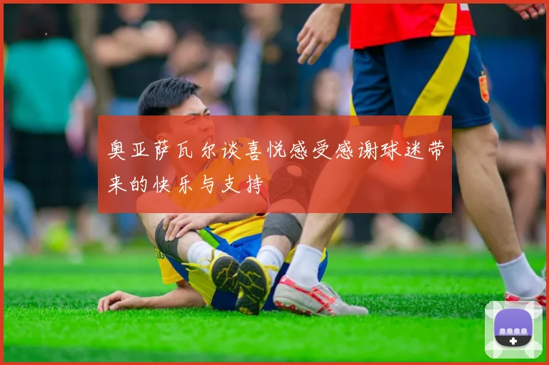 奥亚萨瓦尔谈喜悦感受感谢球迷带来的快乐与支持