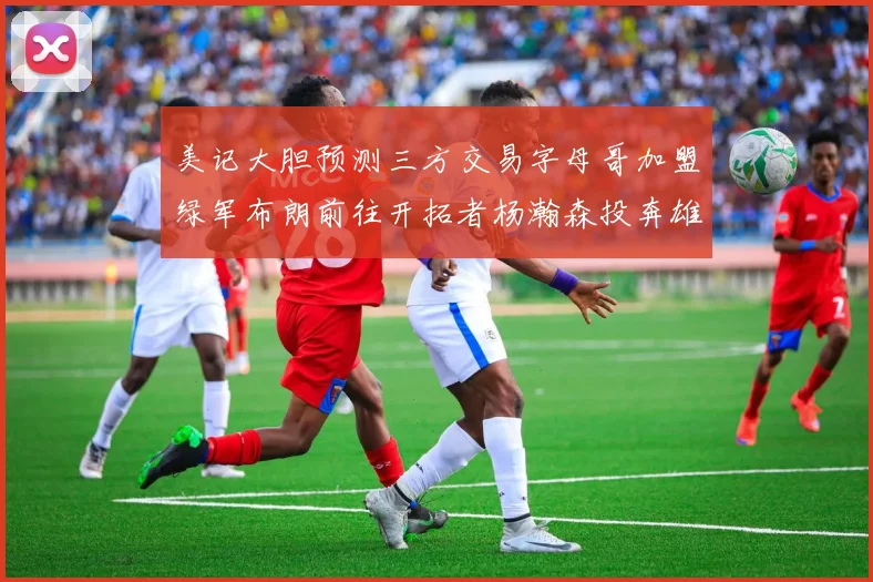 美记大胆预测三方交易字母哥加盟绿军布朗前往开拓者杨瀚森投奔雄鹿