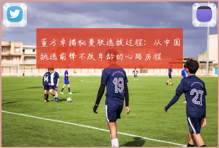 董方卓揭秘曼联选拔过程：从中国挑选前锋不改年龄的心路历程