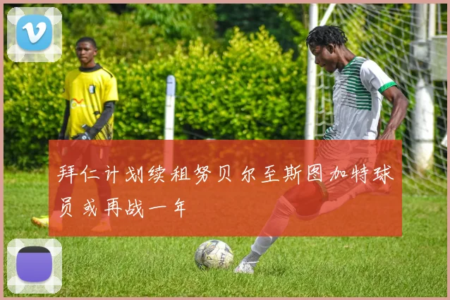 拜仁计划续租努贝尔至斯图加特球员或再战一年