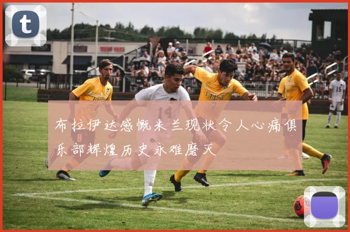 布拉伊达感慨米兰现状令人心痛俱乐部辉煌历史永难磨灭